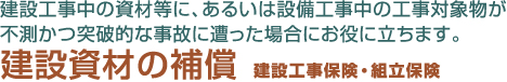 建設工事中の資材等に、あるいは設備工事中の工事対象物が不測かつ突破的な事故に遭った場合にお役に立ちます。　建設資材の補償　建設工事保険・組立保険